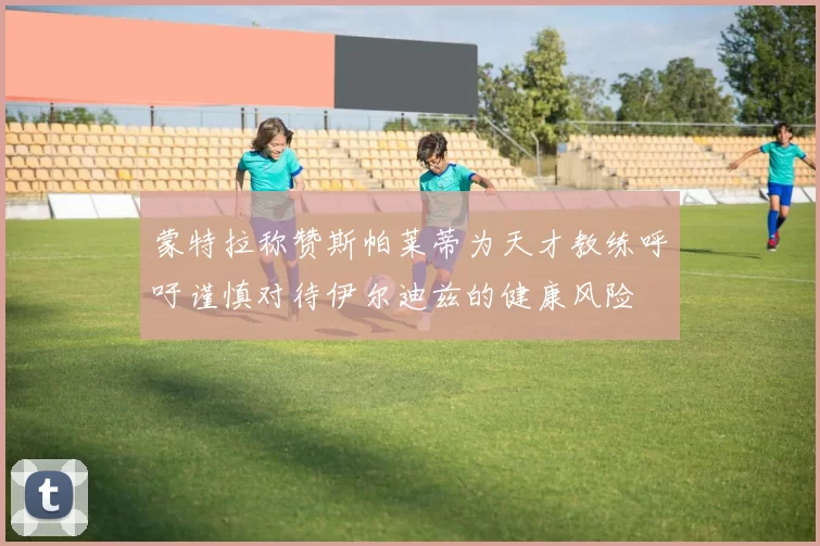 蒙特拉称赞斯帕莱蒂为天才教练呼吁谨慎对待伊尔迪兹的健康风险