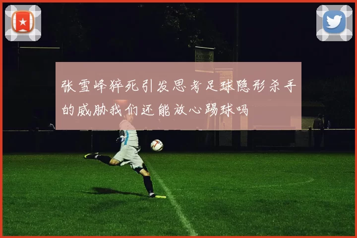 张雪峰猝死引发思考足球隐形杀手的威胁我们还能放心踢球吗