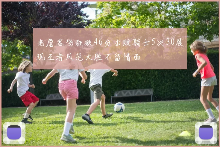 老詹客场狂砍46分击败骑士5次30展现王者风范大胜不留情面