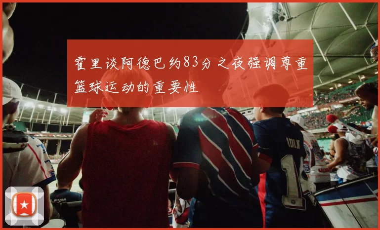 霍里谈阿德巴约83分之夜强调尊重篮球运动的重要性