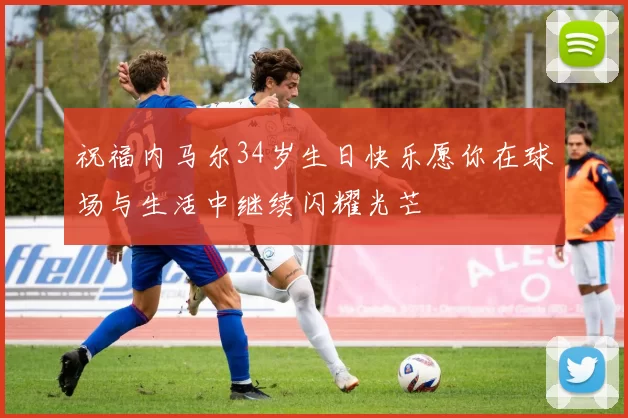 祝福内马尔34岁生日快乐愿你在球场与生活中继续闪耀光芒