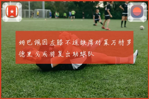 姆巴佩因左膝不适缺席对莱万特罗德里戈或将复出助球队