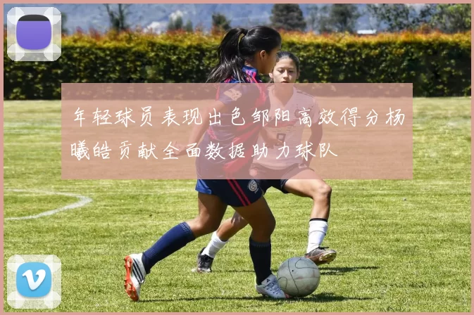 年轻球员表现出色邹阳高效得分杨曦皓贡献全面数据助力球队
