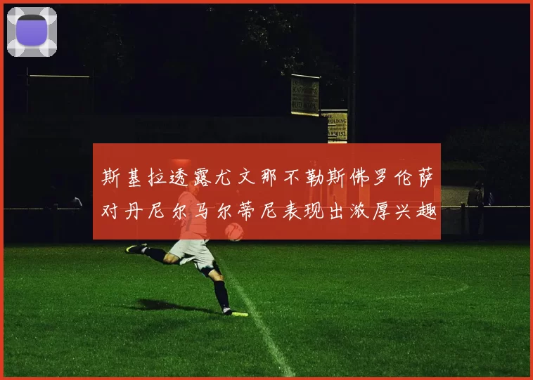斯基拉透露尤文那不勒斯佛罗伦萨对丹尼尔马尔蒂尼表现出浓厚兴趣