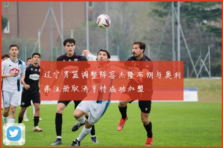 辽宁男篮调整阵容杰隆布朗与奥利弗注册取消亨特成功加盟