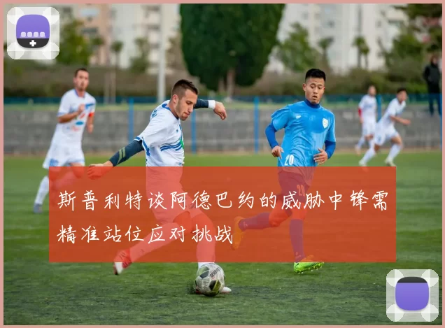 斯普利特谈阿德巴约的威胁中锋需精准站位应对挑战