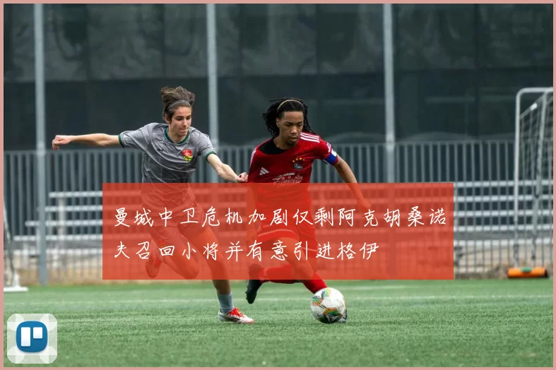 曼城中卫危机加剧仅剩阿克胡桑诺夫召回小将并有意引进格伊