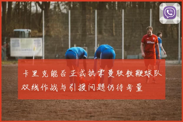 卡里克能否正式执掌曼联教鞭球队双线作战与引援问题仍待考量