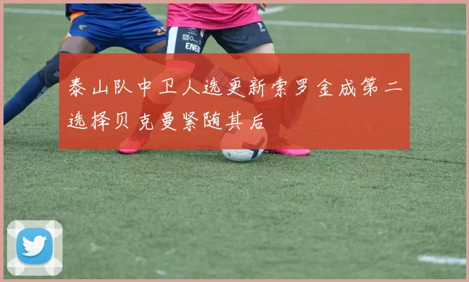 泰山队中卫人选更新索罗金成第二选择贝克曼紧随其后