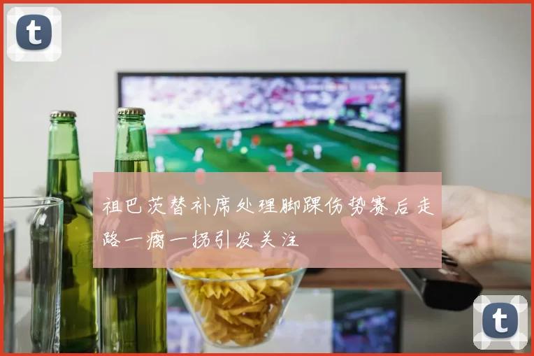 祖巴茨替补席处理脚踝伤势赛后走路一瘸一拐引发关注