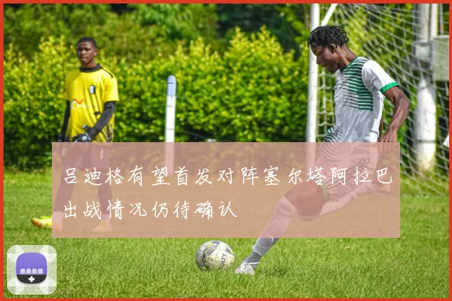 吕迪格有望首发对阵塞尔塔阿拉巴出战情况仍待确认