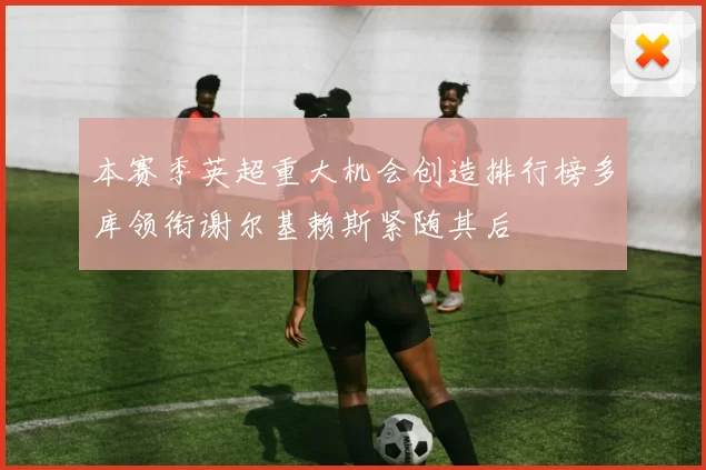 本赛季英超重大机会创造排行榜多库领衔谢尔基赖斯紧随其后