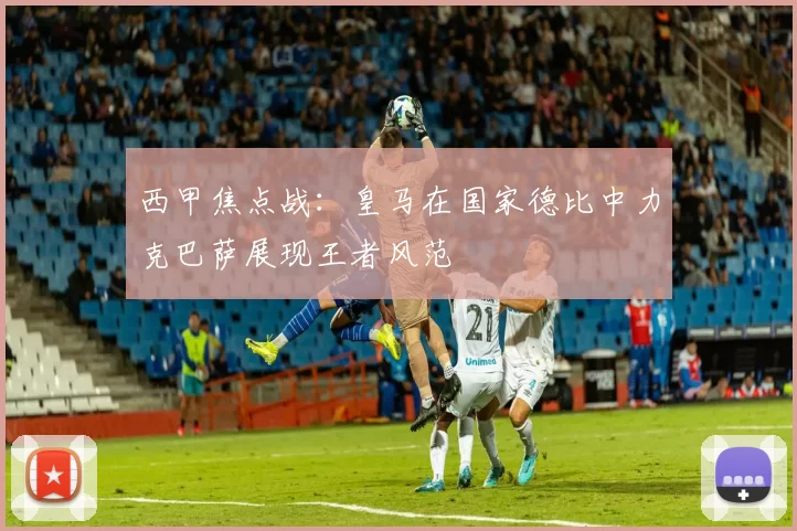 西甲焦点战：皇马在国家德比中力克巴萨展现王者风范