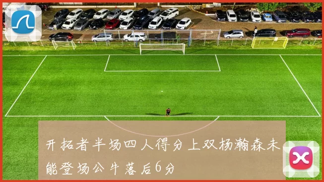 开拓者半场四人得分上双杨瀚森未能登场公牛落后6分