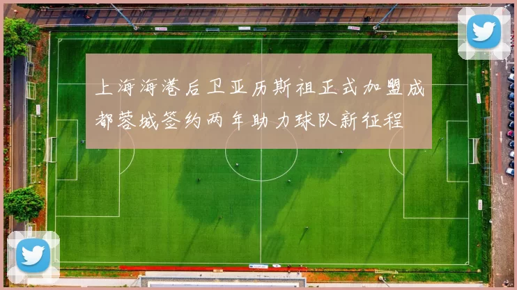 上海海港后卫亚历斯祖正式加盟成都蓉城签约两年助力球队新征程