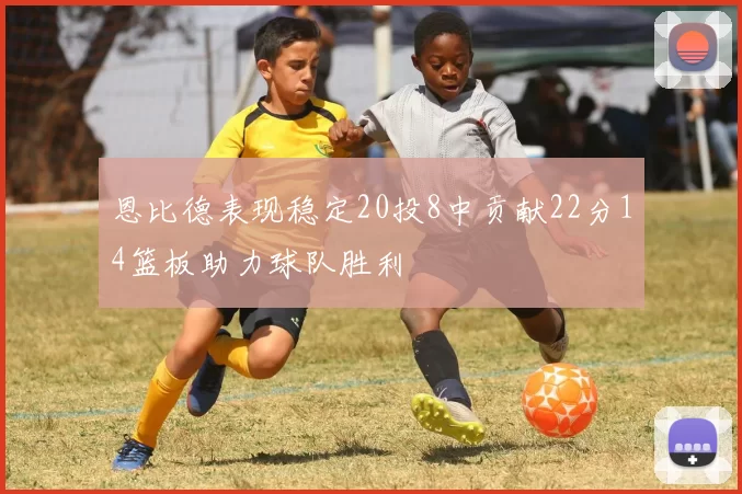 恩比德表现稳定20投8中贡献22分14篮板助力球队胜利