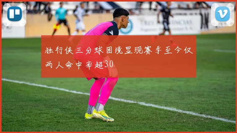 独行侠三分球困境显现赛季至今仅两人命中率超30