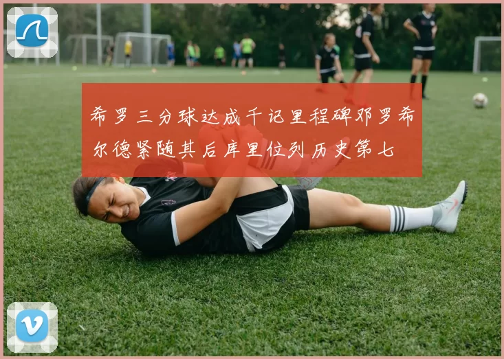 希罗三分球达成千记里程碑邓罗希尔德紧随其后库里位列历史第七